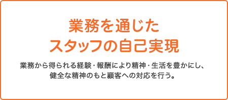 業務を通じたスタッフの自己表現 業務から得られる経験・報酬により精神・生活を豊かにし、健全な精神のもと顧客への対応を行う。