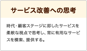 サービス改善への思考 時代・顧客ステージに即したサービスを柔軟な視点で思考し、常に有用なサービスを模作、提供する。